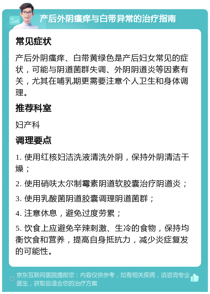 产后外阴瘙痒与白带异常的治疗指南 常见症状 产后外阴瘙痒、白带黄绿色是产后妇女常见的症状，可能与阴道菌群失调、外阴阴道炎等因素有关，尤其在哺乳期更需要注意个人卫生和身体调理。 推荐科室 妇产科 调理要点 1. 使用红核妇洁洗液清洗外阴，保持外阴清洁干燥； 2. 使用硝呋太尔制霉素阴道软胶囊治疗阴道炎； 3. 使用乳酸菌阴道胶囊调理阴道菌群； 4. 注意休息，避免过度劳累； 5. 饮食上应避免辛辣刺激、生冷的食物，保持均衡饮食和营养，提高自身抵抗力，减少炎症复发的可能性。