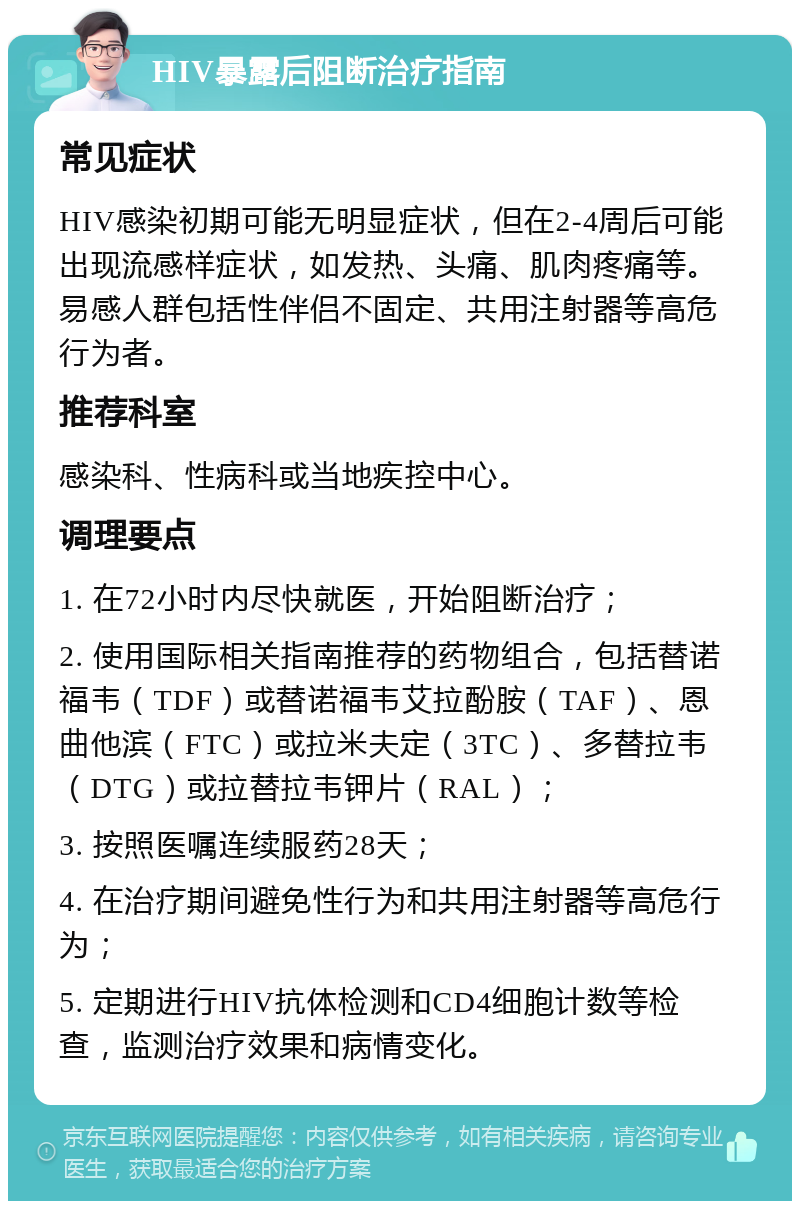 HIV暴露后阻断治疗指南 常见症状 HIV感染初期可能无明显症状，但在2-4周后可能出现流感样症状，如发热、头痛、肌肉疼痛等。易感人群包括性伴侣不固定、共用注射器等高危行为者。 推荐科室 感染科、性病科或当地疾控中心。 调理要点 1. 在72小时内尽快就医，开始阻断治疗； 2. 使用国际相关指南推荐的药物组合，包括替诺福韦（TDF）或替诺福韦艾拉酚胺（TAF）、恩曲他滨（FTC）或拉米夫定（3TC）、多替拉韦（DTG）或拉替拉韦钾片（RAL）； 3. 按照医嘱连续服药28天； 4. 在治疗期间避免性行为和共用注射器等高危行为； 5. 定期进行HIV抗体检测和CD4细胞计数等检查，监测治疗效果和病情变化。