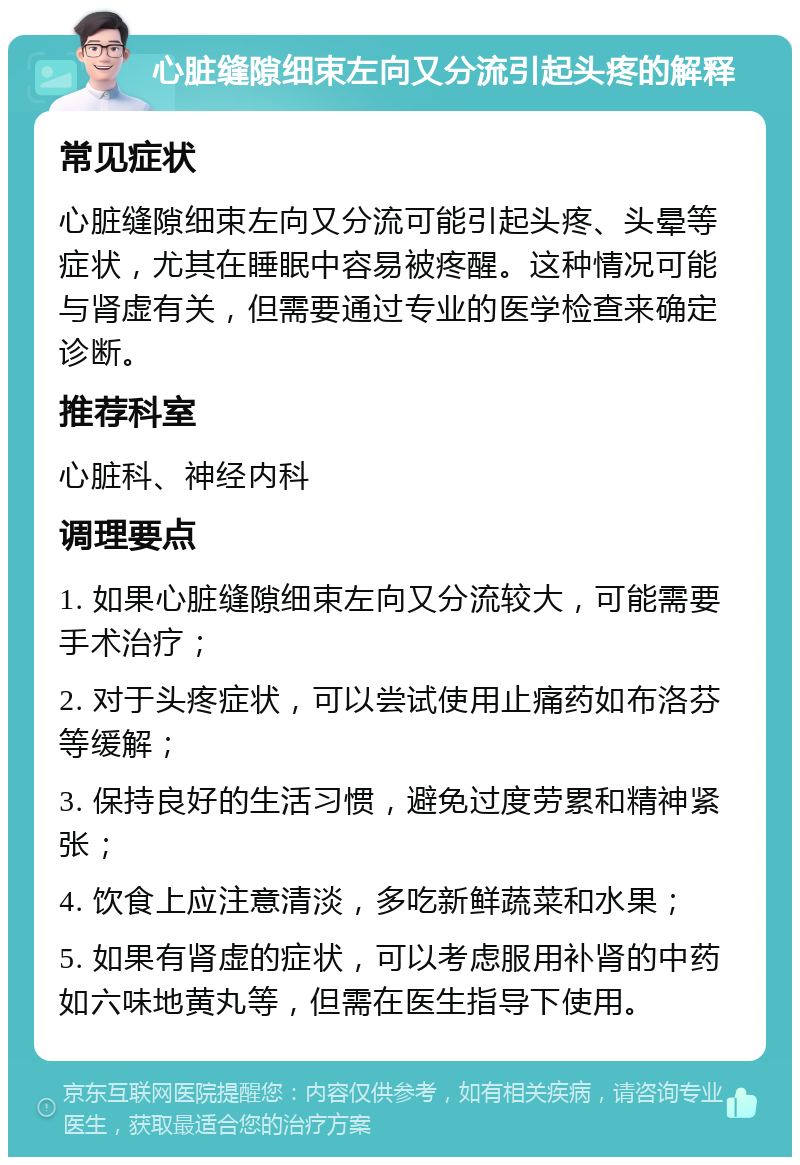 心脏缝隙细束左向又分流引起头疼的解释 常见症状 心脏缝隙细束左向又分流可能引起头疼、头晕等症状，尤其在睡眠中容易被疼醒。这种情况可能与肾虚有关，但需要通过专业的医学检查来确定诊断。 推荐科室 心脏科、神经内科 调理要点 1. 如果心脏缝隙细束左向又分流较大，可能需要手术治疗； 2. 对于头疼症状，可以尝试使用止痛药如布洛芬等缓解； 3. 保持良好的生活习惯，避免过度劳累和精神紧张； 4. 饮食上应注意清淡，多吃新鲜蔬菜和水果； 5. 如果有肾虚的症状，可以考虑服用补肾的中药如六味地黄丸等，但需在医生指导下使用。