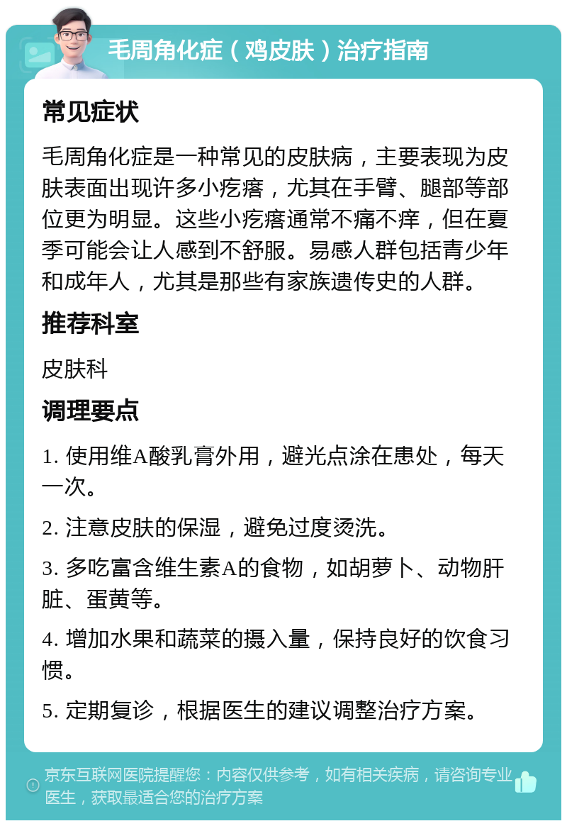 毛周角化症（鸡皮肤）治疗指南 常见症状 毛周角化症是一种常见的皮肤病，主要表现为皮肤表面出现许多小疙瘩，尤其在手臂、腿部等部位更为明显。这些小疙瘩通常不痛不痒，但在夏季可能会让人感到不舒服。易感人群包括青少年和成年人，尤其是那些有家族遗传史的人群。 推荐科室 皮肤科 调理要点 1. 使用维A酸乳膏外用，避光点涂在患处，每天一次。 2. 注意皮肤的保湿，避免过度烫洗。 3. 多吃富含维生素A的食物，如胡萝卜、动物肝脏、蛋黄等。 4. 增加水果和蔬菜的摄入量，保持良好的饮食习惯。 5. 定期复诊，根据医生的建议调整治疗方案。