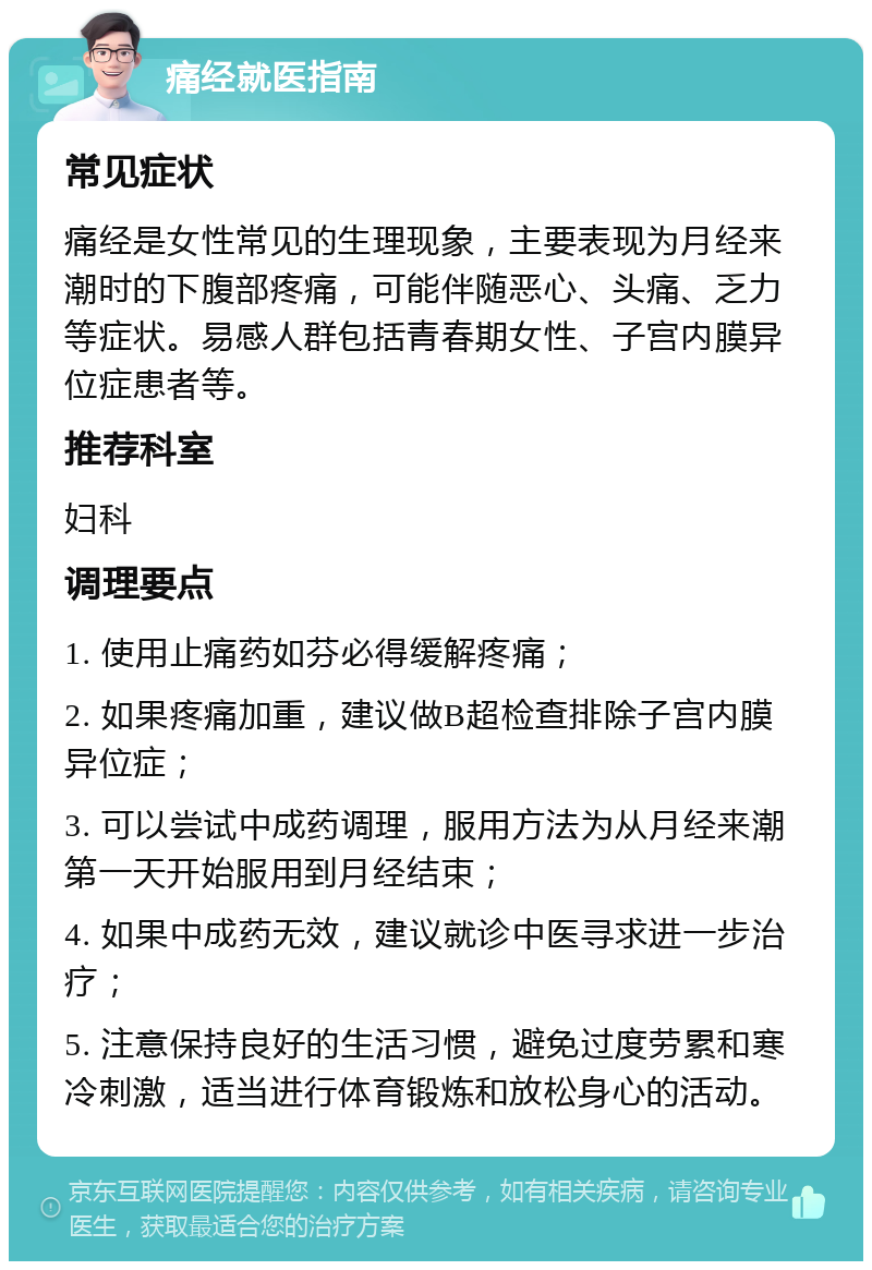 痛经就医指南 常见症状 痛经是女性常见的生理现象，主要表现为月经来潮时的下腹部疼痛，可能伴随恶心、头痛、乏力等症状。易感人群包括青春期女性、子宫内膜异位症患者等。 推荐科室 妇科 调理要点 1. 使用止痛药如芬必得缓解疼痛； 2. 如果疼痛加重，建议做B超检查排除子宫内膜异位症； 3. 可以尝试中成药调理，服用方法为从月经来潮第一天开始服用到月经结束； 4. 如果中成药无效，建议就诊中医寻求进一步治疗； 5. 注意保持良好的生活习惯，避免过度劳累和寒冷刺激，适当进行体育锻炼和放松身心的活动。