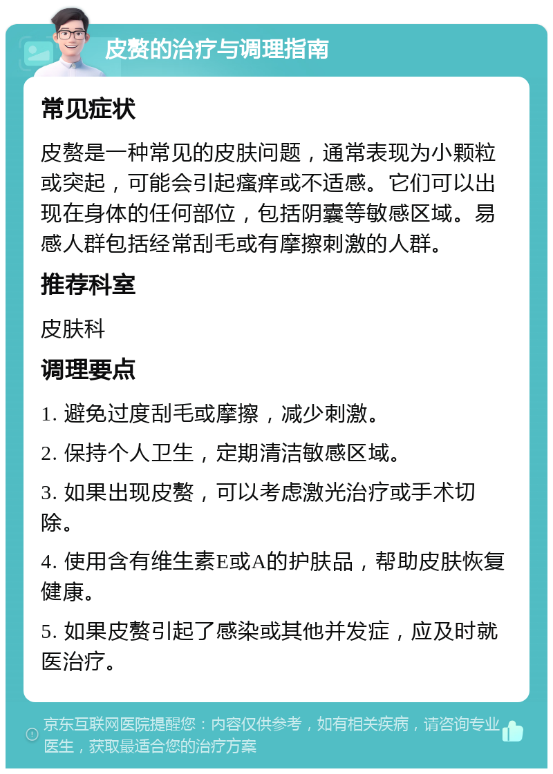 皮赘的治疗与调理指南 常见症状 皮赘是一种常见的皮肤问题，通常表现为小颗粒或突起，可能会引起瘙痒或不适感。它们可以出现在身体的任何部位，包括阴囊等敏感区域。易感人群包括经常刮毛或有摩擦刺激的人群。 推荐科室 皮肤科 调理要点 1. 避免过度刮毛或摩擦，减少刺激。 2. 保持个人卫生，定期清洁敏感区域。 3. 如果出现皮赘，可以考虑激光治疗或手术切除。 4. 使用含有维生素E或A的护肤品，帮助皮肤恢复健康。 5. 如果皮赘引起了感染或其他并发症，应及时就医治疗。