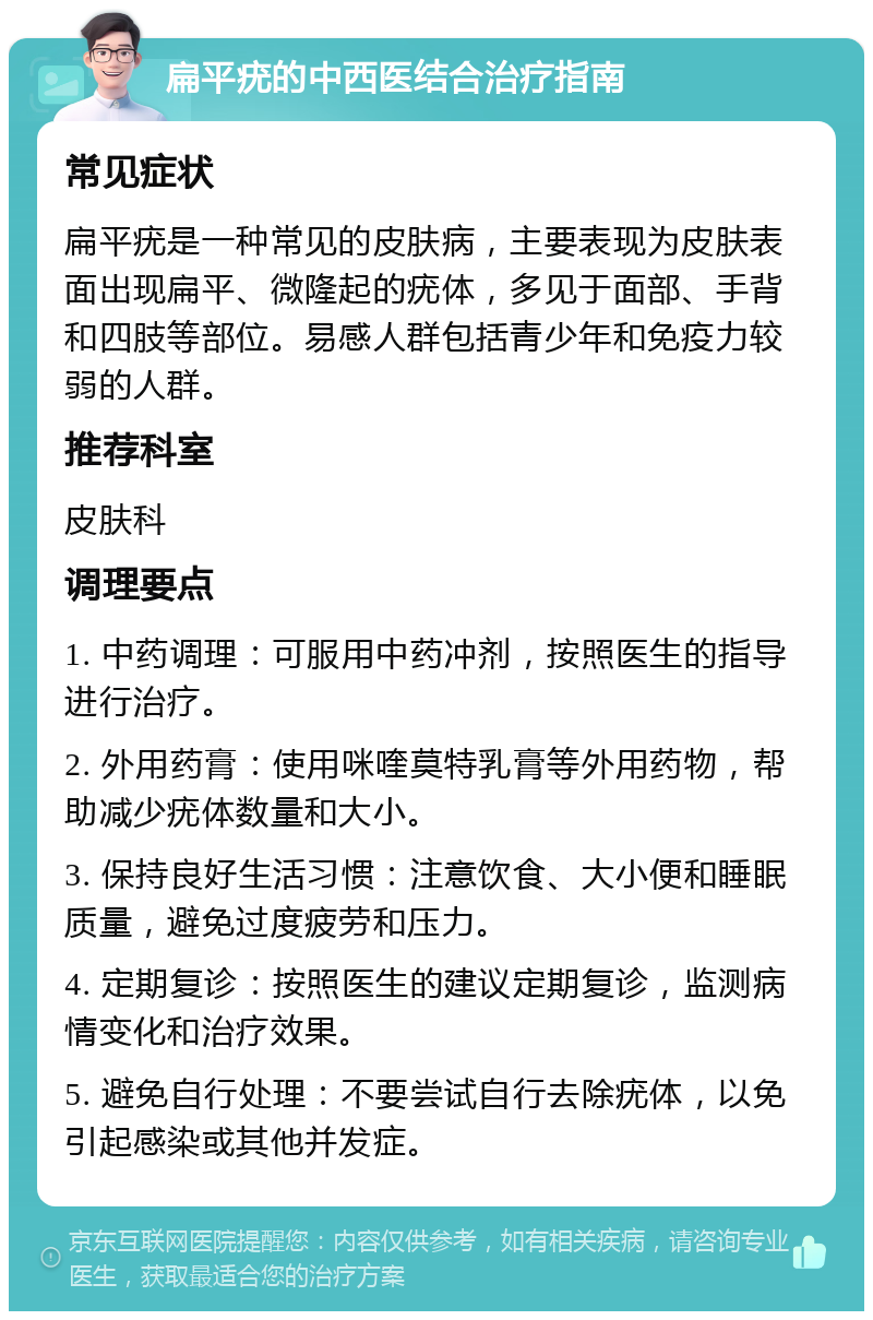 扁平疣的中西医结合治疗指南 常见症状 扁平疣是一种常见的皮肤病，主要表现为皮肤表面出现扁平、微隆起的疣体，多见于面部、手背和四肢等部位。易感人群包括青少年和免疫力较弱的人群。 推荐科室 皮肤科 调理要点 1. 中药调理：可服用中药冲剂，按照医生的指导进行治疗。 2. 外用药膏：使用咪喹莫特乳膏等外用药物，帮助减少疣体数量和大小。 3. 保持良好生活习惯：注意饮食、大小便和睡眠质量，避免过度疲劳和压力。 4. 定期复诊：按照医生的建议定期复诊，监测病情变化和治疗效果。 5. 避免自行处理：不要尝试自行去除疣体，以免引起感染或其他并发症。