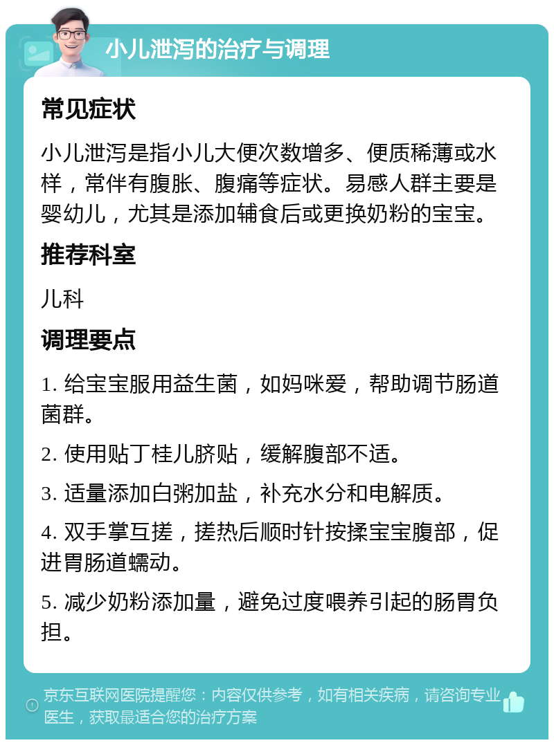 小儿泄泻的治疗与调理 常见症状 小儿泄泻是指小儿大便次数增多、便质稀薄或水样，常伴有腹胀、腹痛等症状。易感人群主要是婴幼儿，尤其是添加辅食后或更换奶粉的宝宝。 推荐科室 儿科 调理要点 1. 给宝宝服用益生菌，如妈咪爱，帮助调节肠道菌群。 2. 使用贴丁桂儿脐贴，缓解腹部不适。 3. 适量添加白粥加盐，补充水分和电解质。 4. 双手掌互搓，搓热后顺时针按揉宝宝腹部，促进胃肠道蠕动。 5. 减少奶粉添加量，避免过度喂养引起的肠胃负担。