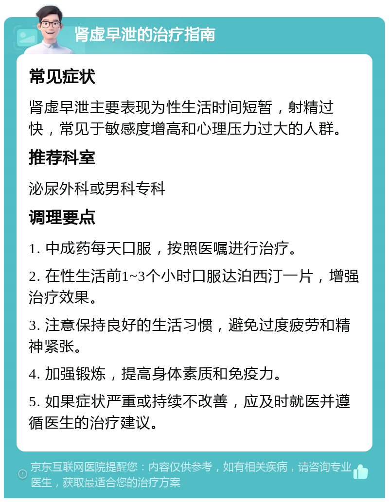 肾虚早泄的治疗指南 常见症状 肾虚早泄主要表现为性生活时间短暂，射精过快，常见于敏感度增高和心理压力过大的人群。 推荐科室 泌尿外科或男科专科 调理要点 1. 中成药每天口服，按照医嘱进行治疗。 2. 在性生活前1~3个小时口服达泊西汀一片，增强治疗效果。 3. 注意保持良好的生活习惯，避免过度疲劳和精神紧张。 4. 加强锻炼，提高身体素质和免疫力。 5. 如果症状严重或持续不改善，应及时就医并遵循医生的治疗建议。