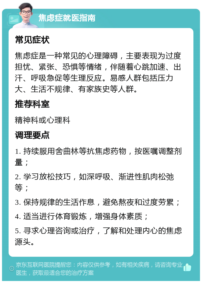 焦虑症就医指南 常见症状 焦虑症是一种常见的心理障碍，主要表现为过度担忧、紧张、恐惧等情绪，伴随着心跳加速、出汗、呼吸急促等生理反应。易感人群包括压力大、生活不规律、有家族史等人群。 推荐科室 精神科或心理科 调理要点 1. 持续服用舍曲林等抗焦虑药物，按医嘱调整剂量； 2. 学习放松技巧，如深呼吸、渐进性肌肉松弛等； 3. 保持规律的生活作息，避免熬夜和过度劳累； 4. 适当进行体育锻炼，增强身体素质； 5. 寻求心理咨询或治疗，了解和处理内心的焦虑源头。