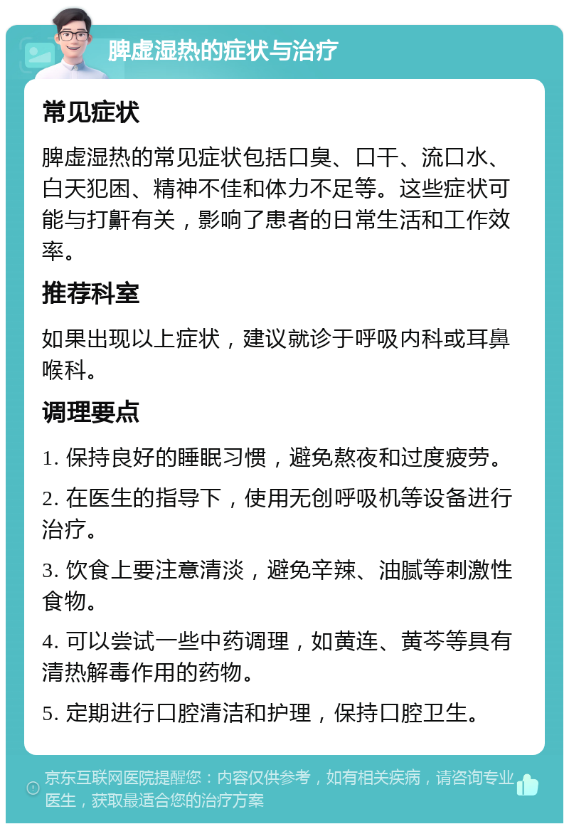 脾虚湿热的症状与治疗 常见症状 脾虚湿热的常见症状包括口臭、口干、流口水、白天犯困、精神不佳和体力不足等。这些症状可能与打鼾有关，影响了患者的日常生活和工作效率。 推荐科室 如果出现以上症状，建议就诊于呼吸内科或耳鼻喉科。 调理要点 1. 保持良好的睡眠习惯，避免熬夜和过度疲劳。 2. 在医生的指导下，使用无创呼吸机等设备进行治疗。 3. 饮食上要注意清淡，避免辛辣、油腻等刺激性食物。 4. 可以尝试一些中药调理，如黄连、黄芩等具有清热解毒作用的药物。 5. 定期进行口腔清洁和护理，保持口腔卫生。