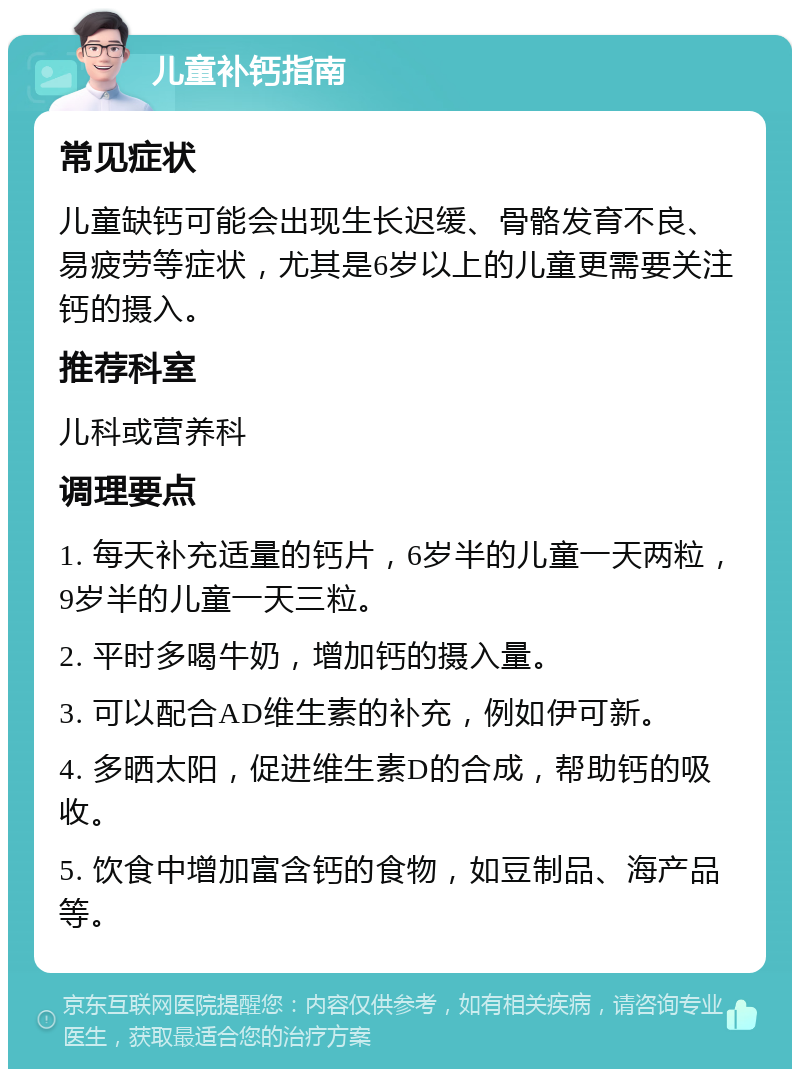 儿童补钙指南 常见症状 儿童缺钙可能会出现生长迟缓、骨骼发育不良、易疲劳等症状，尤其是6岁以上的儿童更需要关注钙的摄入。 推荐科室 儿科或营养科 调理要点 1. 每天补充适量的钙片，6岁半的儿童一天两粒，9岁半的儿童一天三粒。 2. 平时多喝牛奶，增加钙的摄入量。 3. 可以配合AD维生素的补充，例如伊可新。 4. 多晒太阳，促进维生素D的合成，帮助钙的吸收。 5. 饮食中增加富含钙的食物，如豆制品、海产品等。