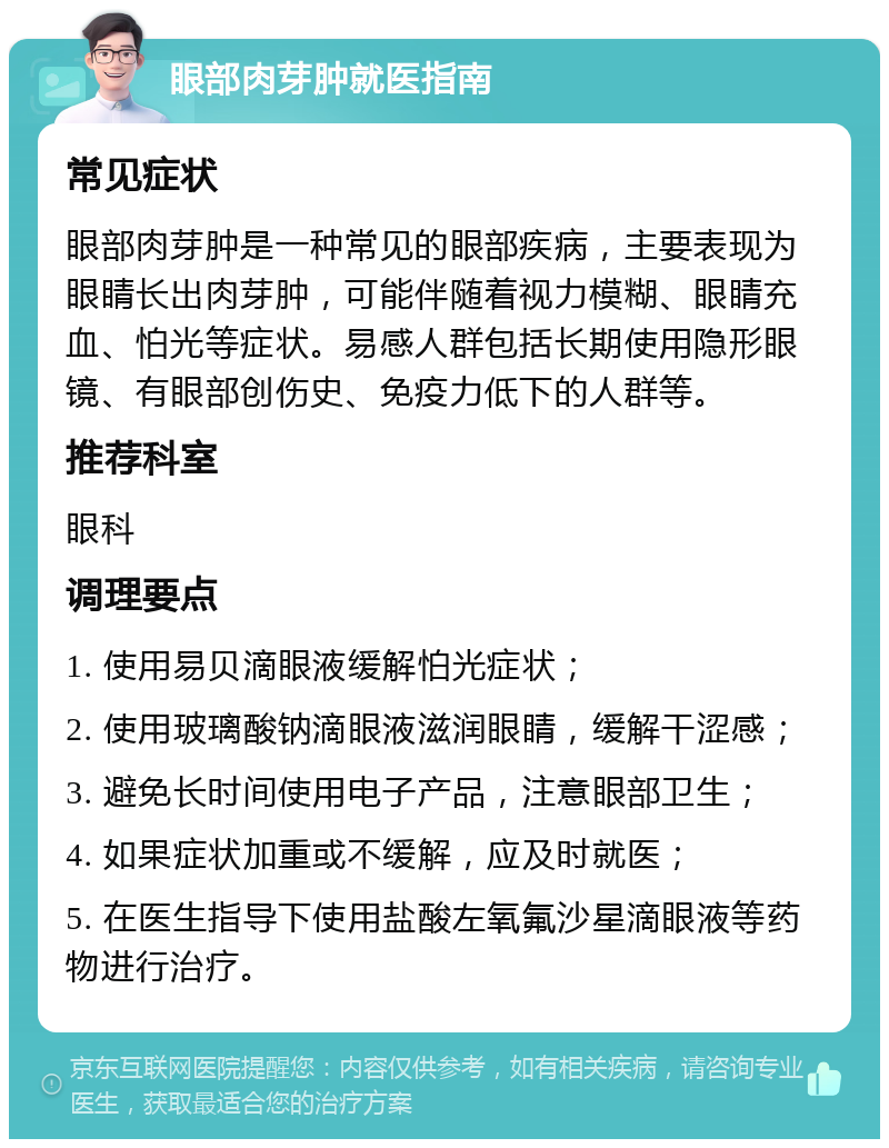 眼部肉芽肿就医指南 常见症状 眼部肉芽肿是一种常见的眼部疾病，主要表现为眼睛长出肉芽肿，可能伴随着视力模糊、眼睛充血、怕光等症状。易感人群包括长期使用隐形眼镜、有眼部创伤史、免疫力低下的人群等。 推荐科室 眼科 调理要点 1. 使用易贝滴眼液缓解怕光症状； 2. 使用玻璃酸钠滴眼液滋润眼睛，缓解干涩感； 3. 避免长时间使用电子产品，注意眼部卫生； 4. 如果症状加重或不缓解，应及时就医； 5. 在医生指导下使用盐酸左氧氟沙星滴眼液等药物进行治疗。