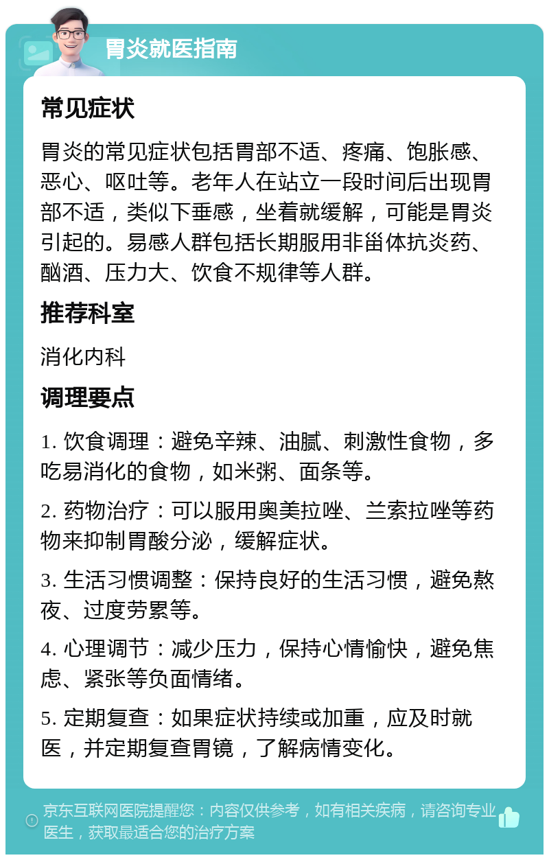 胃炎就医指南 常见症状 胃炎的常见症状包括胃部不适、疼痛、饱胀感、恶心、呕吐等。老年人在站立一段时间后出现胃部不适，类似下垂感，坐着就缓解，可能是胃炎引起的。易感人群包括长期服用非甾体抗炎药、酗酒、压力大、饮食不规律等人群。 推荐科室 消化内科 调理要点 1. 饮食调理：避免辛辣、油腻、刺激性食物，多吃易消化的食物，如米粥、面条等。 2. 药物治疗：可以服用奥美拉唑、兰索拉唑等药物来抑制胃酸分泌，缓解症状。 3. 生活习惯调整：保持良好的生活习惯，避免熬夜、过度劳累等。 4. 心理调节：减少压力，保持心情愉快，避免焦虑、紧张等负面情绪。 5. 定期复查：如果症状持续或加重，应及时就医，并定期复查胃镜，了解病情变化。