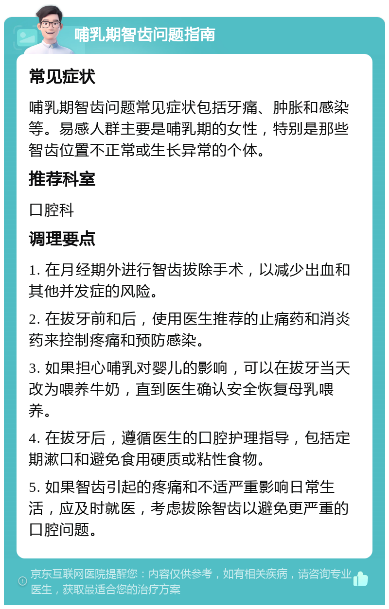 哺乳期智齿问题指南 常见症状 哺乳期智齿问题常见症状包括牙痛、肿胀和感染等。易感人群主要是哺乳期的女性，特别是那些智齿位置不正常或生长异常的个体。 推荐科室 口腔科 调理要点 1. 在月经期外进行智齿拔除手术，以减少出血和其他并发症的风险。 2. 在拔牙前和后，使用医生推荐的止痛药和消炎药来控制疼痛和预防感染。 3. 如果担心哺乳对婴儿的影响，可以在拔牙当天改为喂养牛奶，直到医生确认安全恢复母乳喂养。 4. 在拔牙后，遵循医生的口腔护理指导，包括定期漱口和避免食用硬质或粘性食物。 5. 如果智齿引起的疼痛和不适严重影响日常生活，应及时就医，考虑拔除智齿以避免更严重的口腔问题。