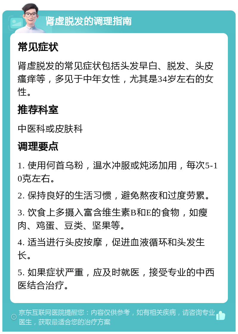 肾虚脱发的调理指南 常见症状 肾虚脱发的常见症状包括头发早白、脱发、头皮瘙痒等，多见于中年女性，尤其是34岁左右的女性。 推荐科室 中医科或皮肤科 调理要点 1. 使用何首乌粉，温水冲服或炖汤加用，每次5-10克左右。 2. 保持良好的生活习惯，避免熬夜和过度劳累。 3. 饮食上多摄入富含维生素B和E的食物，如瘦肉、鸡蛋、豆类、坚果等。 4. 适当进行头皮按摩，促进血液循环和头发生长。 5. 如果症状严重，应及时就医，接受专业的中西医结合治疗。