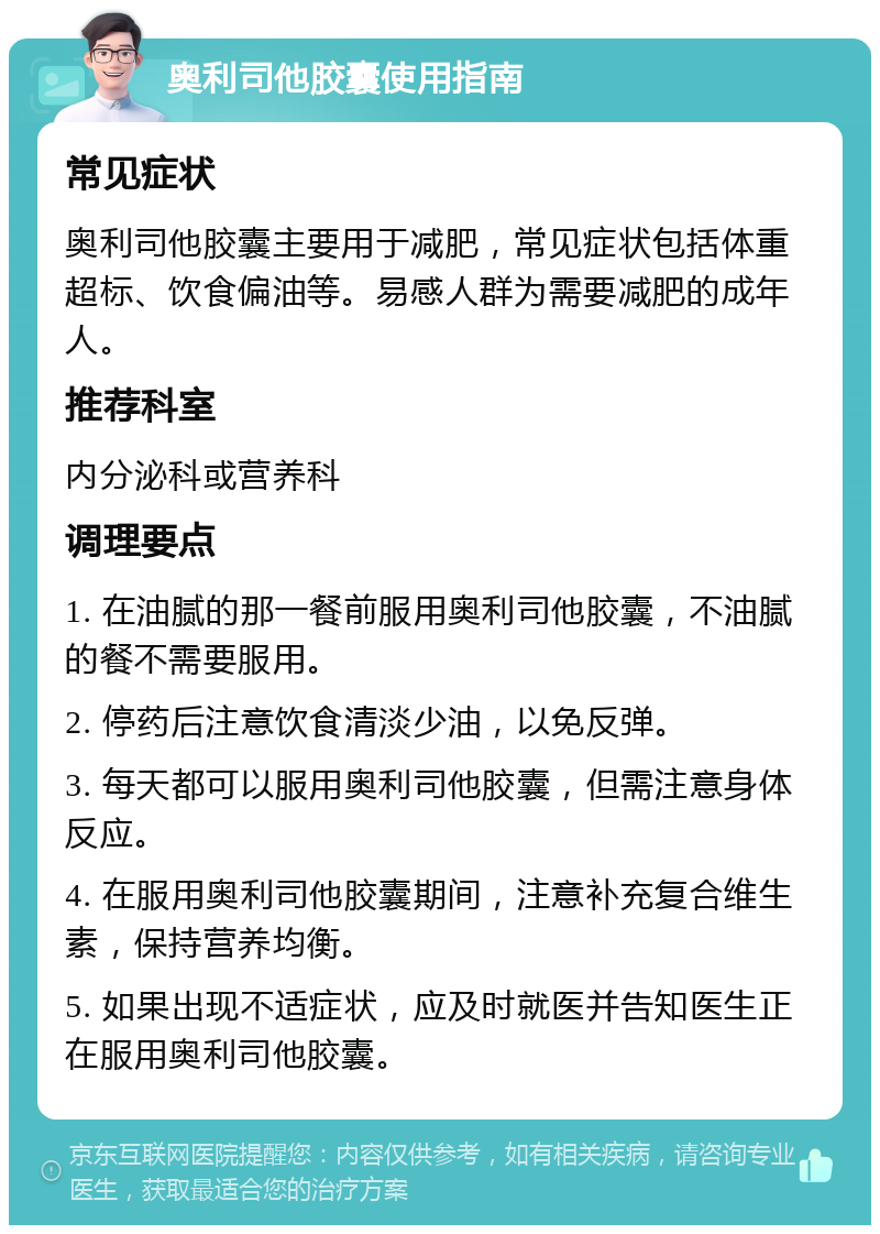 奥利司他胶囊使用指南 常见症状 奥利司他胶囊主要用于减肥，常见症状包括体重超标、饮食偏油等。易感人群为需要减肥的成年人。 推荐科室 内分泌科或营养科 调理要点 1. 在油腻的那一餐前服用奥利司他胶囊，不油腻的餐不需要服用。 2. 停药后注意饮食清淡少油，以免反弹。 3. 每天都可以服用奥利司他胶囊，但需注意身体反应。 4. 在服用奥利司他胶囊期间，注意补充复合维生素，保持营养均衡。 5. 如果出现不适症状，应及时就医并告知医生正在服用奥利司他胶囊。