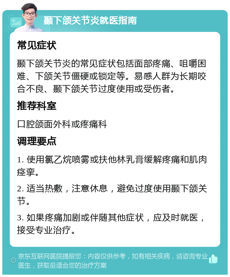 颞下颌关节炎就医指南 常见症状 颞下颌关节炎的常见症状包括面部疼痛、咀嚼困难、下颌关节僵硬或锁定等。易感人群为长期咬合不良、颞下颌关节过度使用或受伤者。 推荐科室 口腔颌面外科或疼痛科 调理要点 1. 使用氯乙烷喷雾或扶他林乳膏缓解疼痛和肌肉痉挛。 2. 适当热敷，注意休息，避免过度使用颞下颌关节。 3. 如果疼痛加剧或伴随其他症状，应及时就医，接受专业治疗。