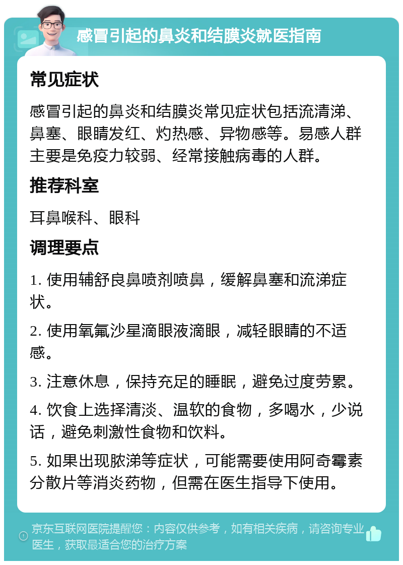 感冒引起的鼻炎和结膜炎就医指南 常见症状 感冒引起的鼻炎和结膜炎常见症状包括流清涕、鼻塞、眼睛发红、灼热感、异物感等。易感人群主要是免疫力较弱、经常接触病毒的人群。 推荐科室 耳鼻喉科、眼科 调理要点 1. 使用辅舒良鼻喷剂喷鼻，缓解鼻塞和流涕症状。 2. 使用氧氟沙星滴眼液滴眼，减轻眼睛的不适感。 3. 注意休息，保持充足的睡眠，避免过度劳累。 4. 饮食上选择清淡、温软的食物，多喝水，少说话，避免刺激性食物和饮料。 5. 如果出现脓涕等症状，可能需要使用阿奇霉素分散片等消炎药物，但需在医生指导下使用。