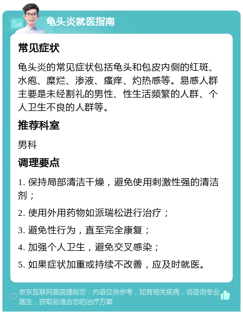 龟头炎就医指南 常见症状 龟头炎的常见症状包括龟头和包皮内侧的红斑、水疱、糜烂、渗液、瘙痒、灼热感等。易感人群主要是未经割礼的男性、性生活频繁的人群、个人卫生不良的人群等。 推荐科室 男科 调理要点 1. 保持局部清洁干燥，避免使用刺激性强的清洁剂； 2. 使用外用药物如派瑞松进行治疗； 3. 避免性行为，直至完全康复； 4. 加强个人卫生，避免交叉感染； 5. 如果症状加重或持续不改善，应及时就医。