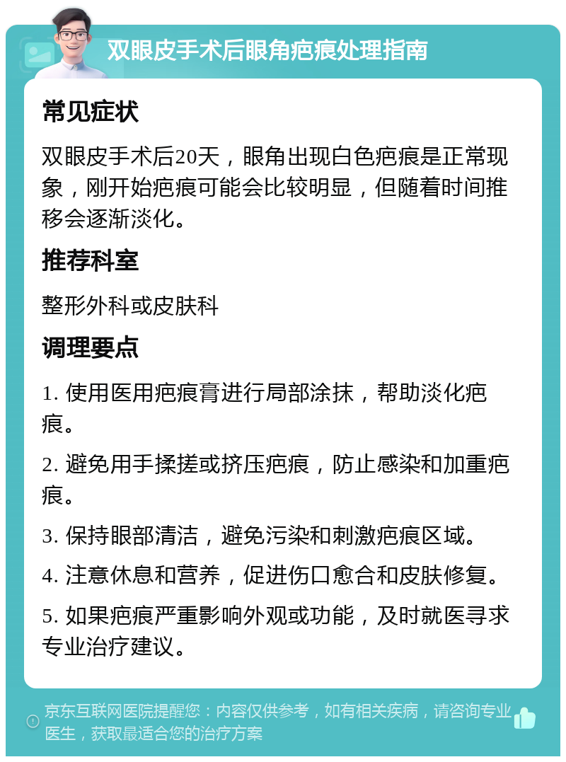 双眼皮手术后眼角疤痕处理指南 常见症状 双眼皮手术后20天，眼角出现白色疤痕是正常现象，刚开始疤痕可能会比较明显，但随着时间推移会逐渐淡化。 推荐科室 整形外科或皮肤科 调理要点 1. 使用医用疤痕膏进行局部涂抹，帮助淡化疤痕。 2. 避免用手揉搓或挤压疤痕，防止感染和加重疤痕。 3. 保持眼部清洁，避免污染和刺激疤痕区域。 4. 注意休息和营养，促进伤口愈合和皮肤修复。 5. 如果疤痕严重影响外观或功能，及时就医寻求专业治疗建议。