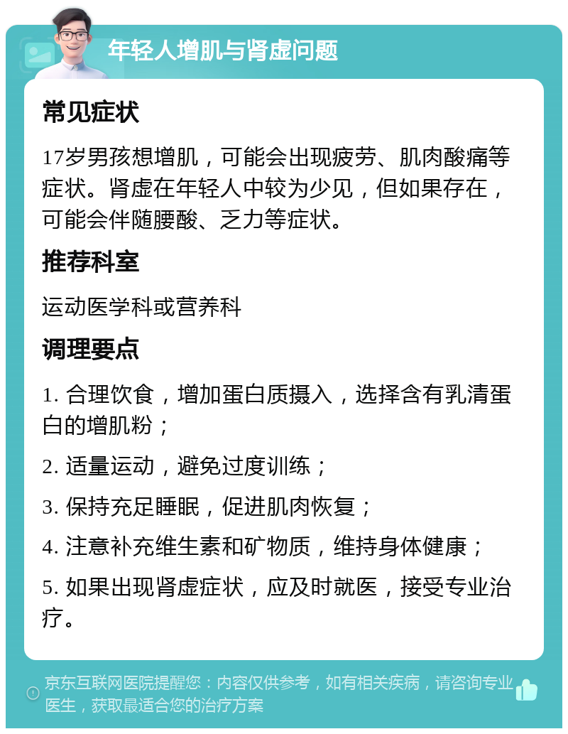 年轻人增肌与肾虚问题 常见症状 17岁男孩想增肌，可能会出现疲劳、肌肉酸痛等症状。肾虚在年轻人中较为少见，但如果存在，可能会伴随腰酸、乏力等症状。 推荐科室 运动医学科或营养科 调理要点 1. 合理饮食，增加蛋白质摄入，选择含有乳清蛋白的增肌粉； 2. 适量运动，避免过度训练； 3. 保持充足睡眠，促进肌肉恢复； 4. 注意补充维生素和矿物质，维持身体健康； 5. 如果出现肾虚症状，应及时就医，接受专业治疗。