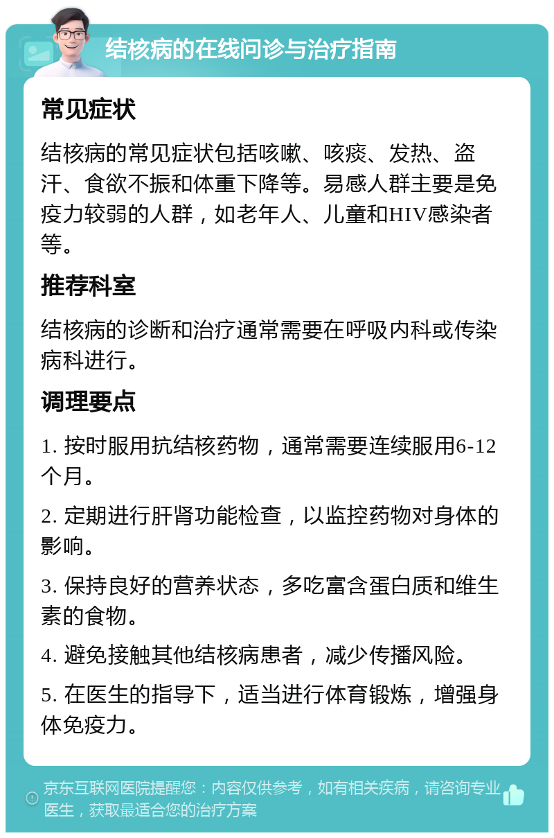 结核病的在线问诊与治疗指南 常见症状 结核病的常见症状包括咳嗽、咳痰、发热、盗汗、食欲不振和体重下降等。易感人群主要是免疫力较弱的人群，如老年人、儿童和HIV感染者等。 推荐科室 结核病的诊断和治疗通常需要在呼吸内科或传染病科进行。 调理要点 1. 按时服用抗结核药物，通常需要连续服用6-12个月。 2. 定期进行肝肾功能检查，以监控药物对身体的影响。 3. 保持良好的营养状态，多吃富含蛋白质和维生素的食物。 4. 避免接触其他结核病患者，减少传播风险。 5. 在医生的指导下，适当进行体育锻炼，增强身体免疫力。