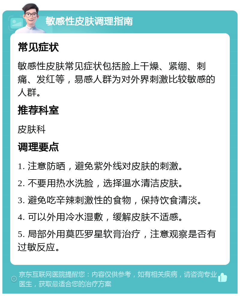 敏感性皮肤调理指南 常见症状 敏感性皮肤常见症状包括脸上干燥、紧绷、刺痛、发红等，易感人群为对外界刺激比较敏感的人群。 推荐科室 皮肤科 调理要点 1. 注意防晒，避免紫外线对皮肤的刺激。 2. 不要用热水洗脸，选择温水清洁皮肤。 3. 避免吃辛辣刺激性的食物，保持饮食清淡。 4. 可以外用冷水湿敷，缓解皮肤不适感。 5. 局部外用莫匹罗星软膏治疗，注意观察是否有过敏反应。