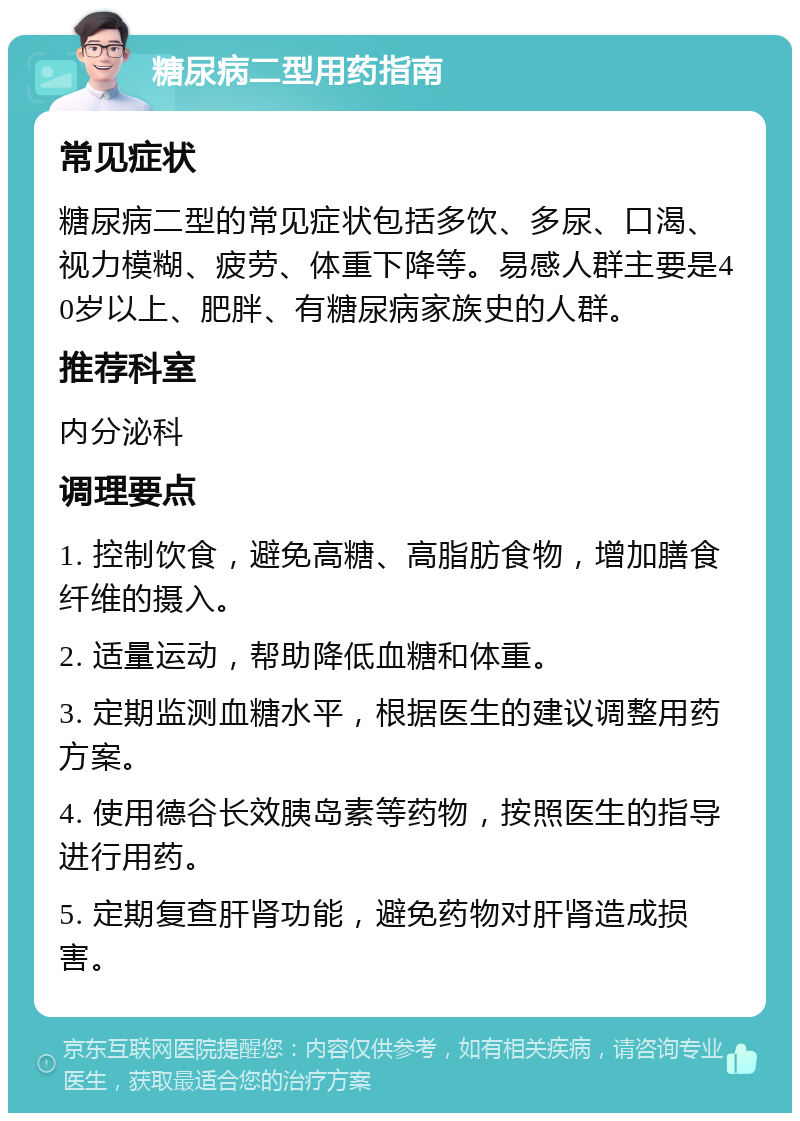 糖尿病二型用药指南 常见症状 糖尿病二型的常见症状包括多饮、多尿、口渴、视力模糊、疲劳、体重下降等。易感人群主要是40岁以上、肥胖、有糖尿病家族史的人群。 推荐科室 内分泌科 调理要点 1. 控制饮食，避免高糖、高脂肪食物，增加膳食纤维的摄入。 2. 适量运动，帮助降低血糖和体重。 3. 定期监测血糖水平，根据医生的建议调整用药方案。 4. 使用德谷长效胰岛素等药物，按照医生的指导进行用药。 5. 定期复查肝肾功能，避免药物对肝肾造成损害。