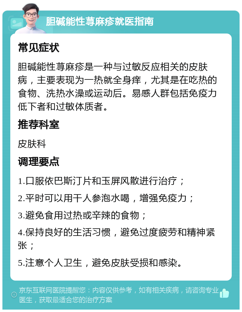 胆碱能性荨麻疹就医指南 常见症状 胆碱能性荨麻疹是一种与过敏反应相关的皮肤病，主要表现为一热就全身痒，尤其是在吃热的食物、洗热水澡或运动后。易感人群包括免疫力低下者和过敏体质者。 推荐科室 皮肤科 调理要点 1.口服依巴斯汀片和玉屏风散进行治疗； 2.平时可以用干人参泡水喝，增强免疫力； 3.避免食用过热或辛辣的食物； 4.保持良好的生活习惯，避免过度疲劳和精神紧张； 5.注意个人卫生，避免皮肤受损和感染。