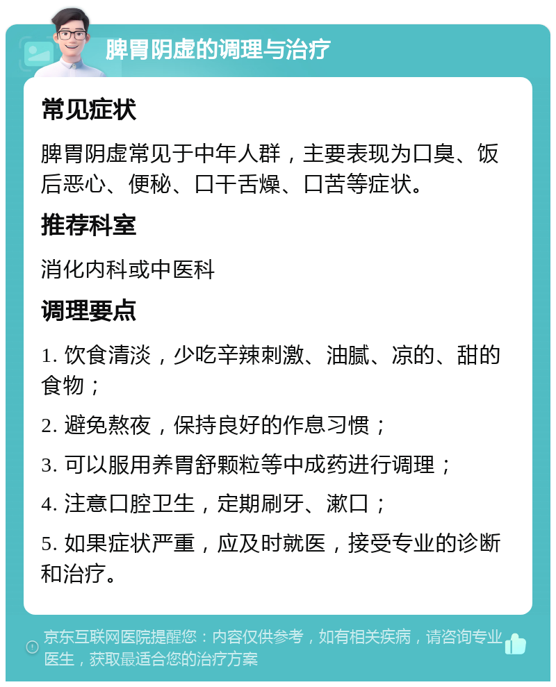 脾胃阴虚的调理与治疗 常见症状 脾胃阴虚常见于中年人群，主要表现为口臭、饭后恶心、便秘、口干舌燥、口苦等症状。 推荐科室 消化内科或中医科 调理要点 1. 饮食清淡，少吃辛辣刺激、油腻、凉的、甜的食物； 2. 避免熬夜，保持良好的作息习惯； 3. 可以服用养胃舒颗粒等中成药进行调理； 4. 注意口腔卫生，定期刷牙、漱口； 5. 如果症状严重，应及时就医，接受专业的诊断和治疗。