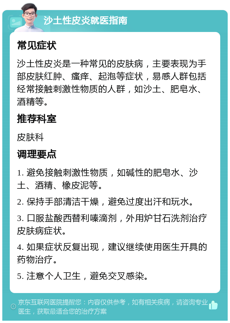 沙土性皮炎就医指南 常见症状 沙土性皮炎是一种常见的皮肤病，主要表现为手部皮肤红肿、瘙痒、起泡等症状，易感人群包括经常接触刺激性物质的人群，如沙土、肥皂水、酒精等。 推荐科室 皮肤科 调理要点 1. 避免接触刺激性物质，如碱性的肥皂水、沙土、酒精、橡皮泥等。 2. 保持手部清洁干燥，避免过度出汗和玩水。 3. 口服盐酸西替利嗪滴剂，外用炉甘石洗剂治疗皮肤病症状。 4. 如果症状反复出现，建议继续使用医生开具的药物治疗。 5. 注意个人卫生，避免交叉感染。