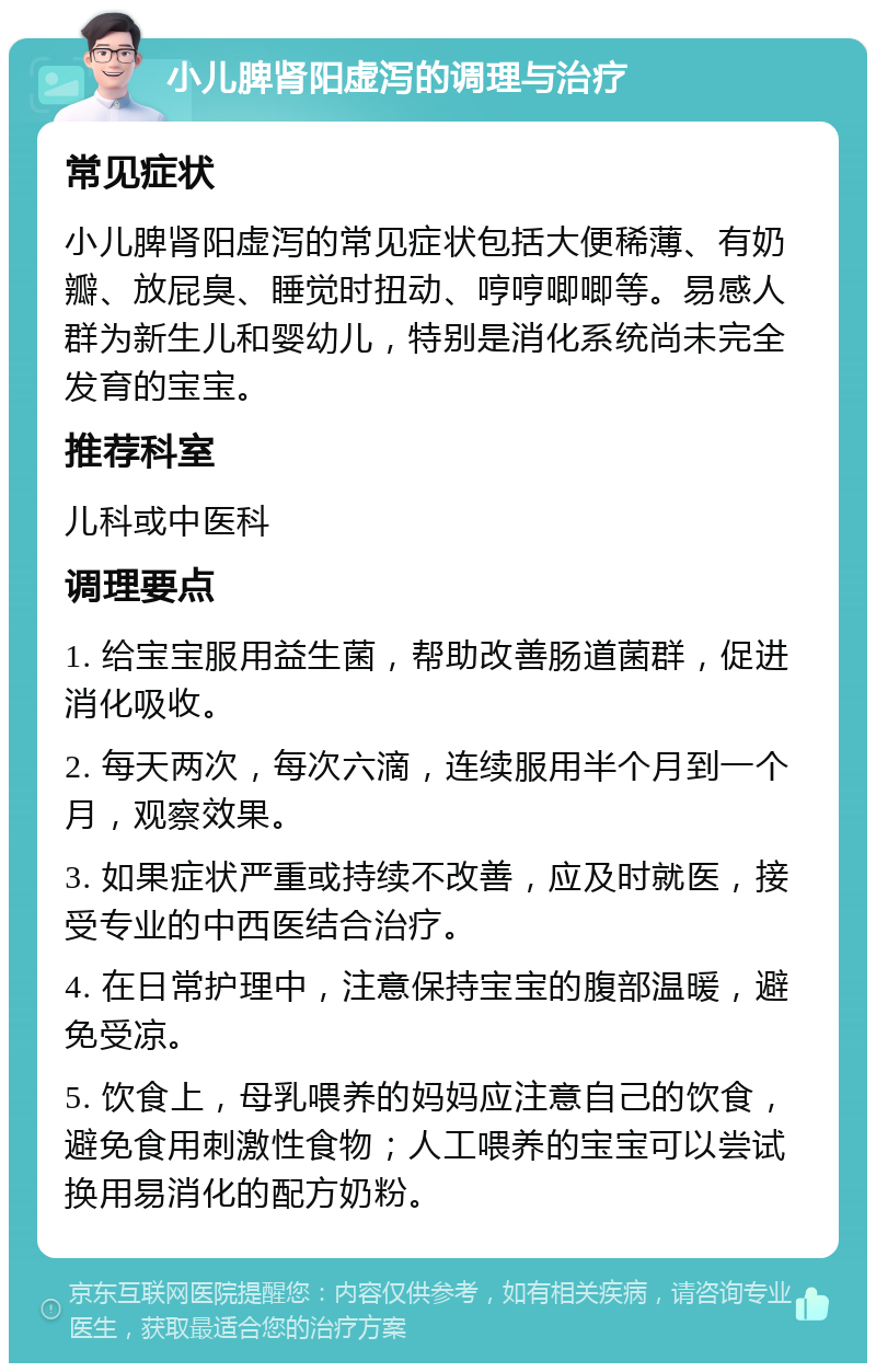 小儿脾肾阳虚泻的调理与治疗 常见症状 小儿脾肾阳虚泻的常见症状包括大便稀薄、有奶瓣、放屁臭、睡觉时扭动、哼哼唧唧等。易感人群为新生儿和婴幼儿，特别是消化系统尚未完全发育的宝宝。 推荐科室 儿科或中医科 调理要点 1. 给宝宝服用益生菌，帮助改善肠道菌群，促进消化吸收。 2. 每天两次，每次六滴，连续服用半个月到一个月，观察效果。 3. 如果症状严重或持续不改善，应及时就医，接受专业的中西医结合治疗。 4. 在日常护理中，注意保持宝宝的腹部温暖，避免受凉。 5. 饮食上，母乳喂养的妈妈应注意自己的饮食，避免食用刺激性食物；人工喂养的宝宝可以尝试换用易消化的配方奶粉。