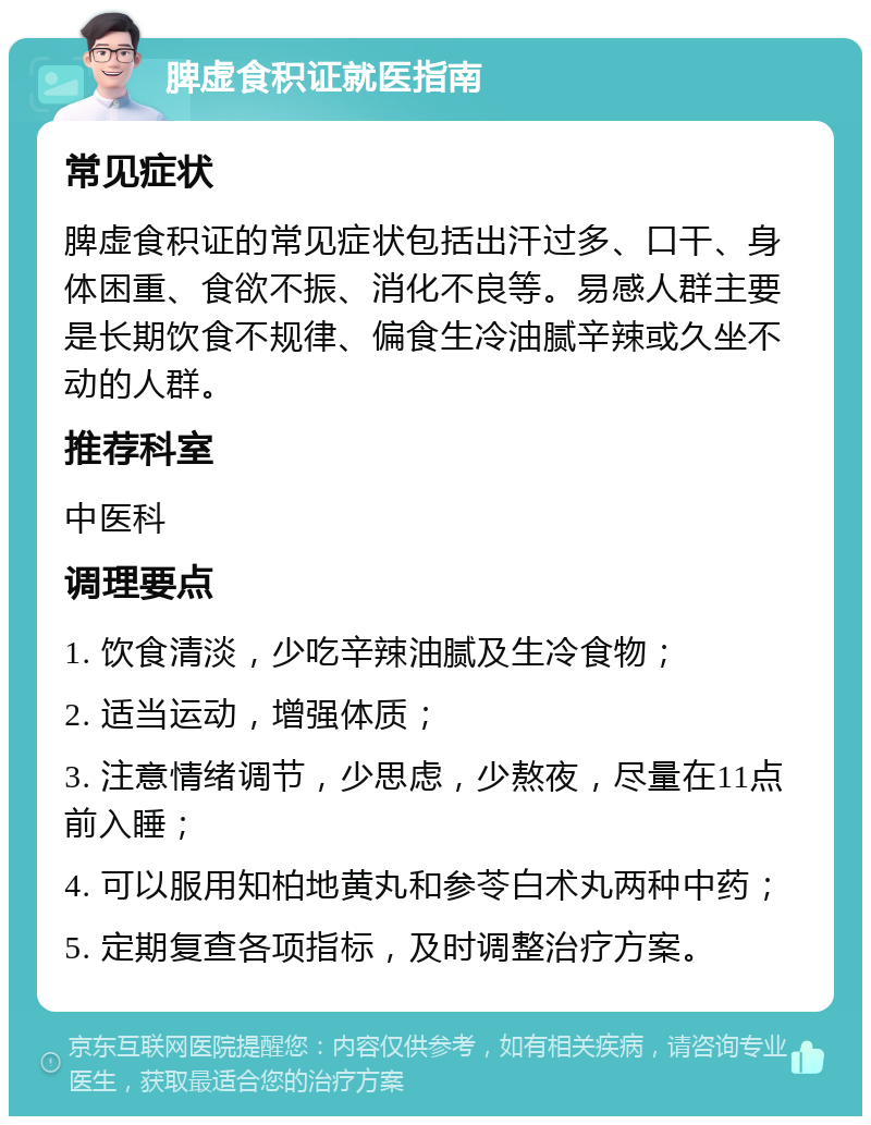 脾虚食积证就医指南 常见症状 脾虚食积证的常见症状包括出汗过多、口干、身体困重、食欲不振、消化不良等。易感人群主要是长期饮食不规律、偏食生冷油腻辛辣或久坐不动的人群。 推荐科室 中医科 调理要点 1. 饮食清淡，少吃辛辣油腻及生冷食物； 2. 适当运动，增强体质； 3. 注意情绪调节，少思虑，少熬夜，尽量在11点前入睡； 4. 可以服用知柏地黄丸和参苓白术丸两种中药； 5. 定期复查各项指标，及时调整治疗方案。