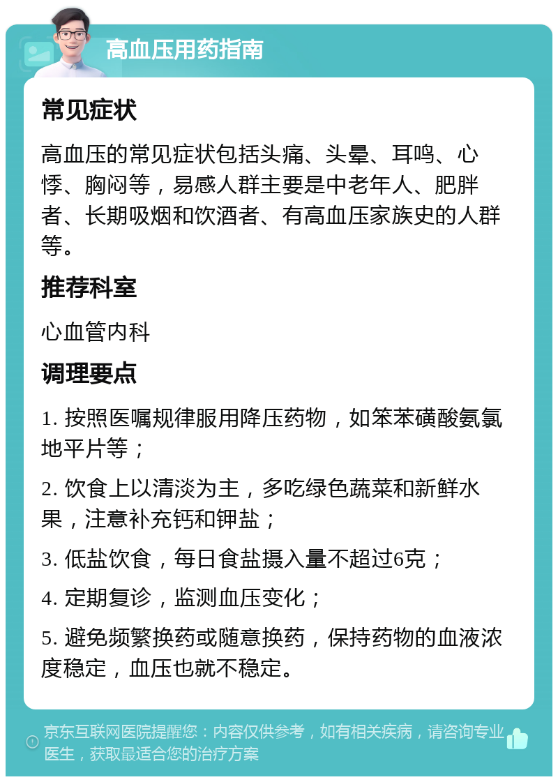 高血压用药指南 常见症状 高血压的常见症状包括头痛、头晕、耳鸣、心悸、胸闷等，易感人群主要是中老年人、肥胖者、长期吸烟和饮酒者、有高血压家族史的人群等。 推荐科室 心血管内科 调理要点 1. 按照医嘱规律服用降压药物，如笨苯磺酸氨氯地平片等； 2. 饮食上以清淡为主，多吃绿色蔬菜和新鲜水果，注意补充钙和钾盐； 3. 低盐饮食，每日食盐摄入量不超过6克； 4. 定期复诊，监测血压变化； 5. 避免频繁换药或随意换药，保持药物的血液浓度稳定，血压也就不稳定。