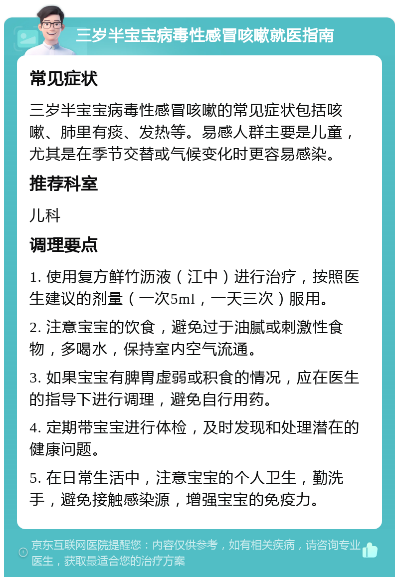 三岁半宝宝病毒性感冒咳嗽就医指南 常见症状 三岁半宝宝病毒性感冒咳嗽的常见症状包括咳嗽、肺里有痰、发热等。易感人群主要是儿童，尤其是在季节交替或气候变化时更容易感染。 推荐科室 儿科 调理要点 1. 使用复方鲜竹沥液（江中）进行治疗，按照医生建议的剂量（一次5ml，一天三次）服用。 2. 注意宝宝的饮食，避免过于油腻或刺激性食物，多喝水，保持室内空气流通。 3. 如果宝宝有脾胃虚弱或积食的情况，应在医生的指导下进行调理，避免自行用药。 4. 定期带宝宝进行体检，及时发现和处理潜在的健康问题。 5. 在日常生活中，注意宝宝的个人卫生，勤洗手，避免接触感染源，增强宝宝的免疫力。