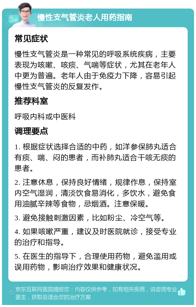 慢性支气管炎老人用药指南 常见症状 慢性支气管炎是一种常见的呼吸系统疾病，主要表现为咳嗽、咳痰、气喘等症状，尤其在老年人中更为普遍。老年人由于免疫力下降，容易引起慢性支气管炎的反复发作。 推荐科室 呼吸内科或中医科 调理要点 1. 根据症状选择合适的中药，如洋参保肺丸适合有痰、喘、闷的患者，而补肺丸适合干咳无痰的患者。 2. 注意休息，保持良好情绪，规律作息，保持室内空气湿润，清淡饮食易消化，多饮水，避免食用油腻辛辣等食物，忌烟酒。注意保暖。 3. 避免接触刺激因素，比如粉尘、冷空气等。 4. 如果咳嗽严重，建议及时医院就诊，接受专业的治疗和指导。 5. 在医生的指导下，合理使用药物，避免滥用或误用药物，影响治疗效果和健康状况。