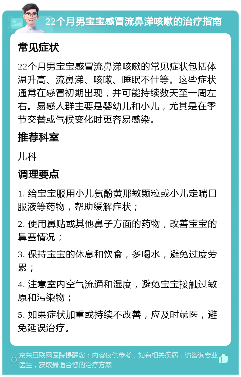 22个月男宝宝感冒流鼻涕咳嗽的治疗指南 常见症状 22个月男宝宝感冒流鼻涕咳嗽的常见症状包括体温升高、流鼻涕、咳嗽、睡眠不佳等。这些症状通常在感冒初期出现，并可能持续数天至一周左右。易感人群主要是婴幼儿和小儿，尤其是在季节交替或气候变化时更容易感染。 推荐科室 儿科 调理要点 1. 给宝宝服用小儿氨酚黄那敏颗粒或小儿定喘口服液等药物，帮助缓解症状； 2. 使用鼻贴或其他鼻子方面的药物，改善宝宝的鼻塞情况； 3. 保持宝宝的休息和饮食，多喝水，避免过度劳累； 4. 注意室内空气流通和湿度，避免宝宝接触过敏原和污染物； 5. 如果症状加重或持续不改善，应及时就医，避免延误治疗。