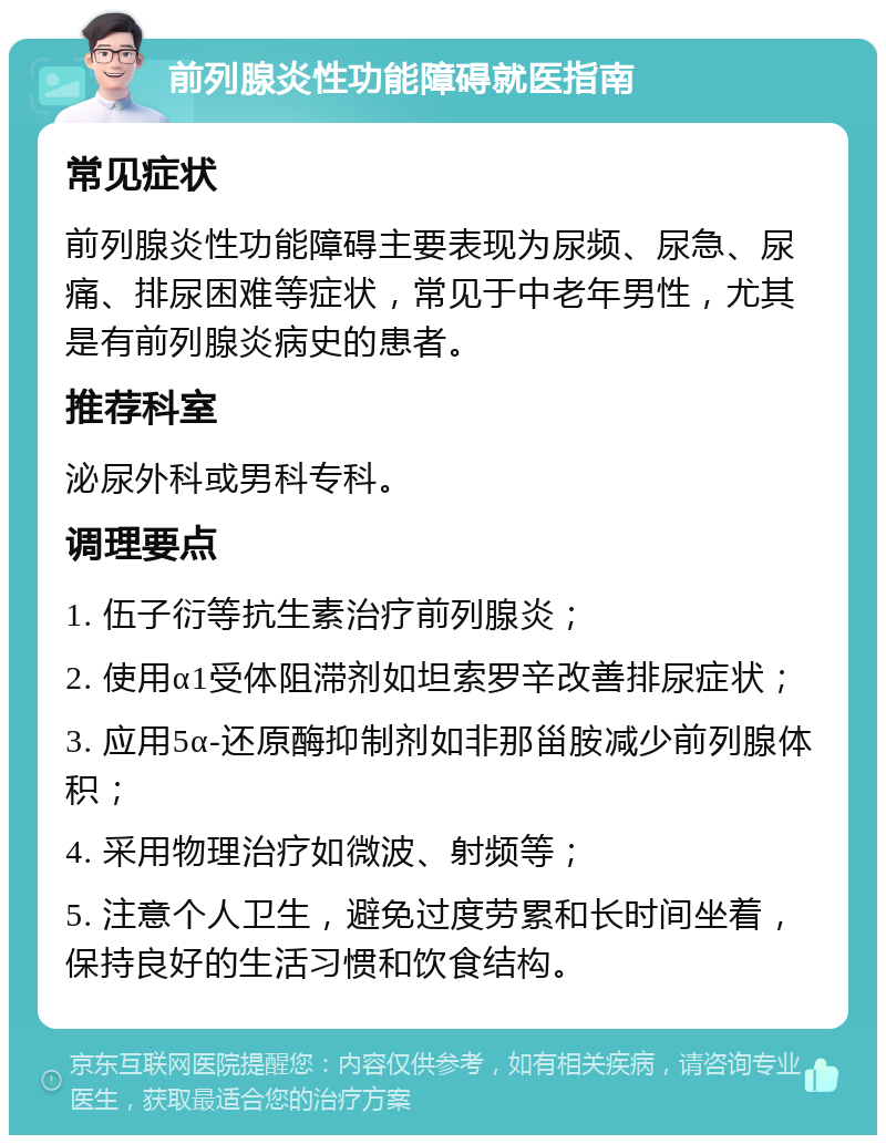 前列腺炎性功能障碍就医指南 常见症状 前列腺炎性功能障碍主要表现为尿频、尿急、尿痛、排尿困难等症状，常见于中老年男性，尤其是有前列腺炎病史的患者。 推荐科室 泌尿外科或男科专科。 调理要点 1. 伍子衍等抗生素治疗前列腺炎； 2. 使用α1受体阻滞剂如坦索罗辛改善排尿症状； 3. 应用5α-还原酶抑制剂如非那甾胺减少前列腺体积； 4. 采用物理治疗如微波、射频等； 5. 注意个人卫生，避免过度劳累和长时间坐着，保持良好的生活习惯和饮食结构。