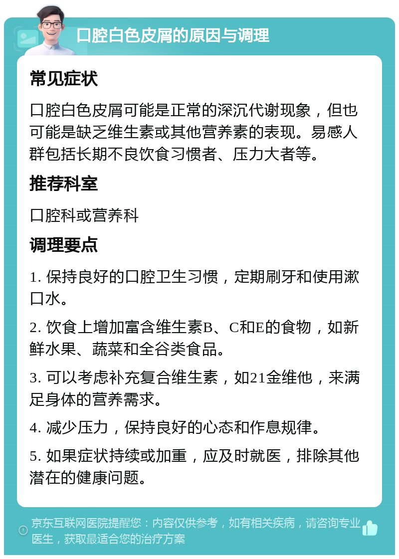 口腔白色皮屑的原因与调理 常见症状 口腔白色皮屑可能是正常的深沉代谢现象，但也可能是缺乏维生素或其他营养素的表现。易感人群包括长期不良饮食习惯者、压力大者等。 推荐科室 口腔科或营养科 调理要点 1. 保持良好的口腔卫生习惯，定期刷牙和使用漱口水。 2. 饮食上增加富含维生素B、C和E的食物，如新鲜水果、蔬菜和全谷类食品。 3. 可以考虑补充复合维生素，如21金维他，来满足身体的营养需求。 4. 减少压力，保持良好的心态和作息规律。 5. 如果症状持续或加重，应及时就医，排除其他潜在的健康问题。