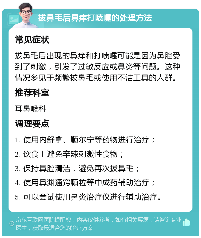 拔鼻毛后鼻痒打喷嚏的处理方法 常见症状 拔鼻毛后出现的鼻痒和打喷嚏可能是因为鼻腔受到了刺激，引发了过敏反应或鼻炎等问题。这种情况多见于频繁拔鼻毛或使用不洁工具的人群。 推荐科室 耳鼻喉科 调理要点 1. 使用内舒拿、顺尔宁等药物进行治疗； 2. 饮食上避免辛辣刺激性食物； 3. 保持鼻腔清洁，避免再次拔鼻毛； 4. 使用鼻渊通窍颗粒等中成药辅助治疗； 5. 可以尝试使用鼻炎治疗仪进行辅助治疗。