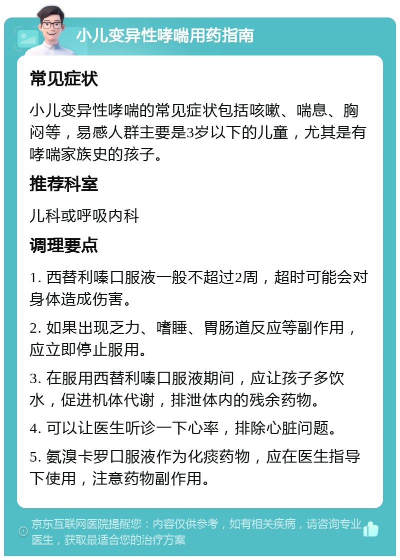 小儿变异性哮喘用药指南 常见症状 小儿变异性哮喘的常见症状包括咳嗽、喘息、胸闷等，易感人群主要是3岁以下的儿童，尤其是有哮喘家族史的孩子。 推荐科室 儿科或呼吸内科 调理要点 1. 西替利嗪口服液一般不超过2周，超时可能会对身体造成伤害。 2. 如果出现乏力、嗜睡、胃肠道反应等副作用，应立即停止服用。 3. 在服用西替利嗪口服液期间，应让孩子多饮水，促进机体代谢，排泄体内的残余药物。 4. 可以让医生听诊一下心率，排除心脏问题。 5. 氨溴卡罗口服液作为化痰药物，应在医生指导下使用，注意药物副作用。