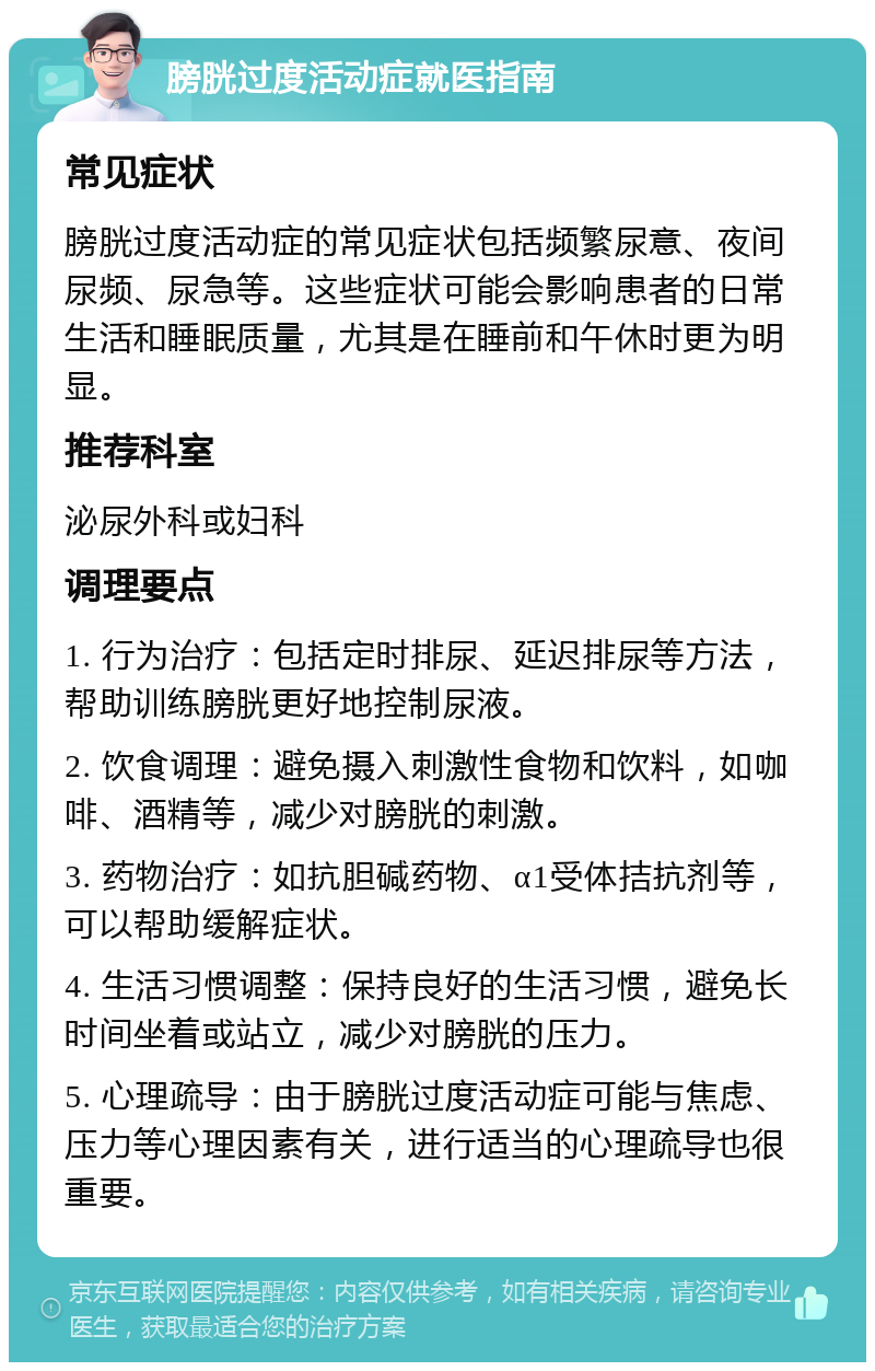 膀胱过度活动症就医指南 常见症状 膀胱过度活动症的常见症状包括频繁尿意、夜间尿频、尿急等。这些症状可能会影响患者的日常生活和睡眠质量，尤其是在睡前和午休时更为明显。 推荐科室 泌尿外科或妇科 调理要点 1. 行为治疗：包括定时排尿、延迟排尿等方法，帮助训练膀胱更好地控制尿液。 2. 饮食调理：避免摄入刺激性食物和饮料，如咖啡、酒精等，减少对膀胱的刺激。 3. 药物治疗：如抗胆碱药物、α1受体拮抗剂等，可以帮助缓解症状。 4. 生活习惯调整：保持良好的生活习惯，避免长时间坐着或站立，减少对膀胱的压力。 5. 心理疏导：由于膀胱过度活动症可能与焦虑、压力等心理因素有关，进行适当的心理疏导也很重要。