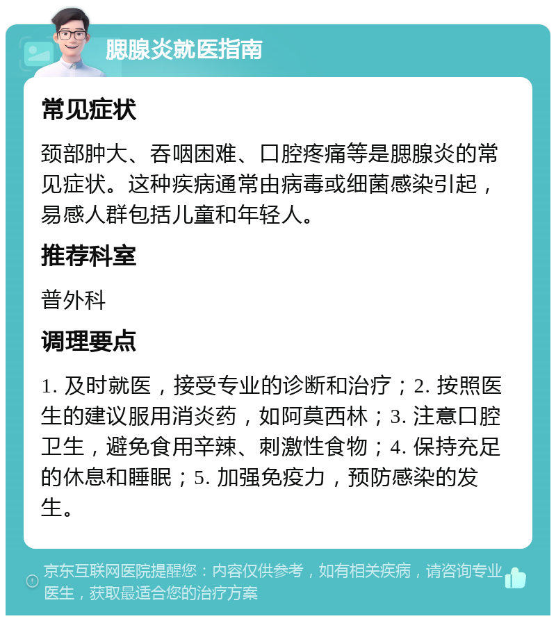 腮腺炎就医指南 常见症状 颈部肿大、吞咽困难、口腔疼痛等是腮腺炎的常见症状。这种疾病通常由病毒或细菌感染引起，易感人群包括儿童和年轻人。 推荐科室 普外科 调理要点 1. 及时就医，接受专业的诊断和治疗；2. 按照医生的建议服用消炎药，如阿莫西林；3. 注意口腔卫生，避免食用辛辣、刺激性食物；4. 保持充足的休息和睡眠；5. 加强免疫力，预防感染的发生。