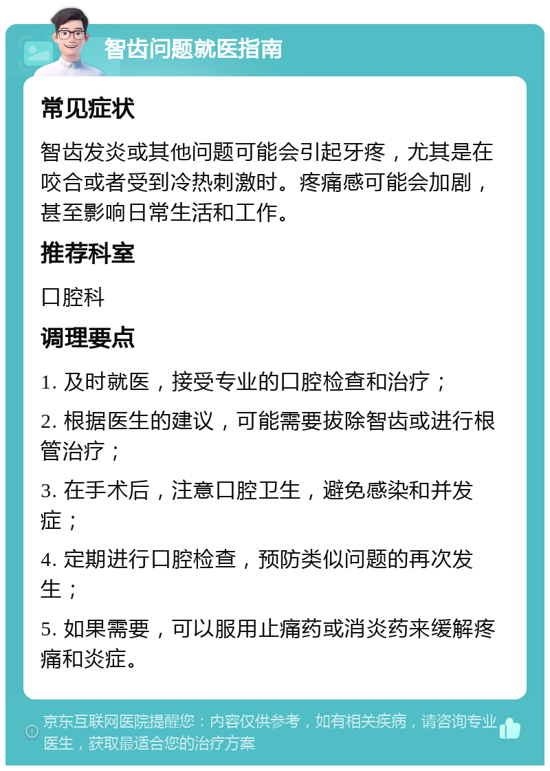 智齿问题就医指南 常见症状 智齿发炎或其他问题可能会引起牙疼，尤其是在咬合或者受到冷热刺激时。疼痛感可能会加剧，甚至影响日常生活和工作。 推荐科室 口腔科 调理要点 1. 及时就医，接受专业的口腔检查和治疗； 2. 根据医生的建议，可能需要拔除智齿或进行根管治疗； 3. 在手术后，注意口腔卫生，避免感染和并发症； 4. 定期进行口腔检查，预防类似问题的再次发生； 5. 如果需要，可以服用止痛药或消炎药来缓解疼痛和炎症。