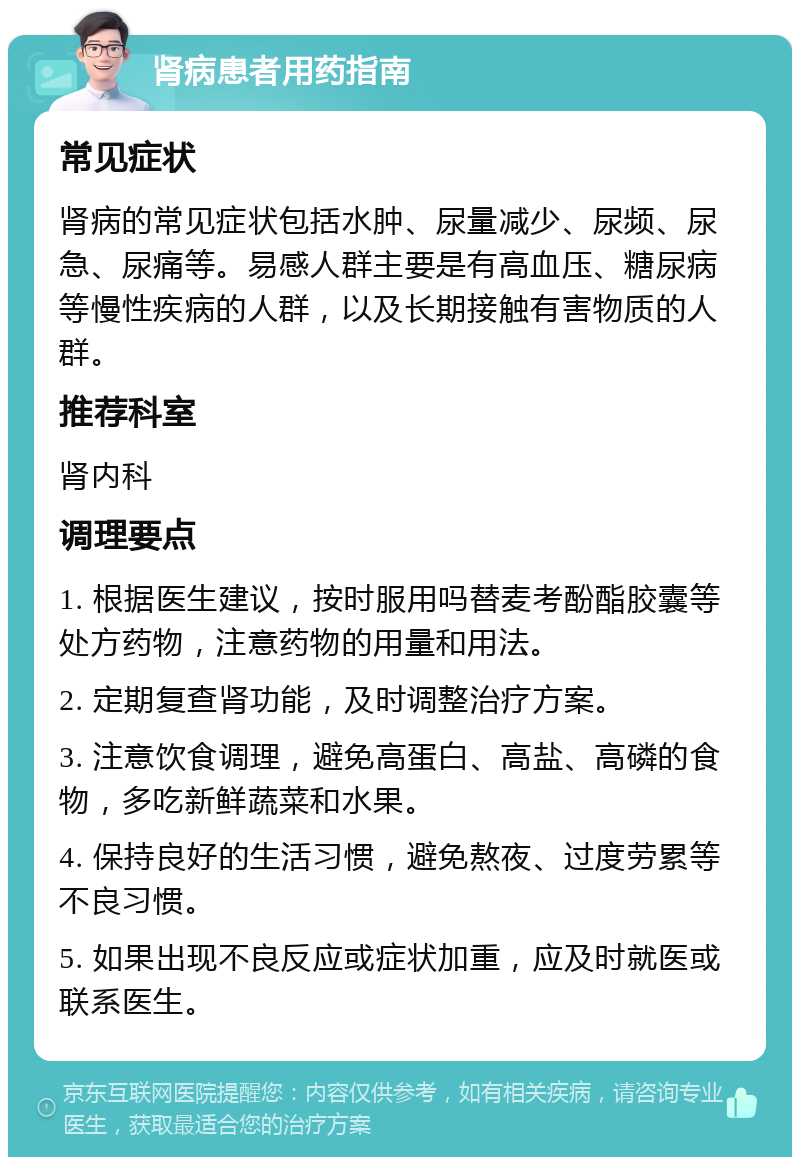 肾病患者用药指南 常见症状 肾病的常见症状包括水肿、尿量减少、尿频、尿急、尿痛等。易感人群主要是有高血压、糖尿病等慢性疾病的人群，以及长期接触有害物质的人群。 推荐科室 肾内科 调理要点 1. 根据医生建议，按时服用吗替麦考酚酯胶囊等处方药物，注意药物的用量和用法。 2. 定期复查肾功能，及时调整治疗方案。 3. 注意饮食调理，避免高蛋白、高盐、高磷的食物，多吃新鲜蔬菜和水果。 4. 保持良好的生活习惯，避免熬夜、过度劳累等不良习惯。 5. 如果出现不良反应或症状加重，应及时就医或联系医生。