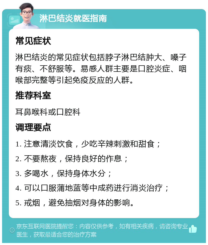 淋巴结炎就医指南 常见症状 淋巴结炎的常见症状包括脖子淋巴结肿大、嗓子有痰、不舒服等。易感人群主要是口腔炎症、咽喉部完整等引起免疫反应的人群。 推荐科室 耳鼻喉科或口腔科 调理要点 1. 注意清淡饮食，少吃辛辣刺激和甜食； 2. 不要熬夜，保持良好的作息； 3. 多喝水，保持身体水分； 4. 可以口服蒲地蓝等中成药进行消炎治疗； 5. 戒烟，避免抽烟对身体的影响。