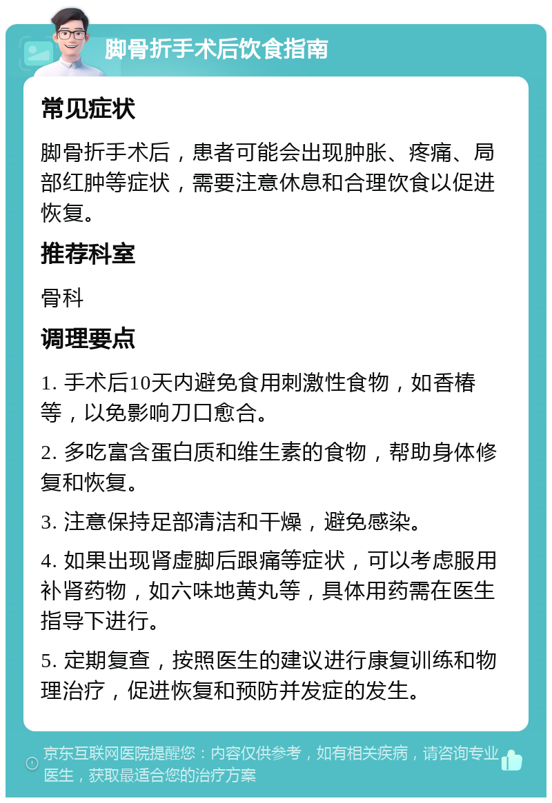 脚骨折手术后饮食指南 常见症状 脚骨折手术后，患者可能会出现肿胀、疼痛、局部红肿等症状，需要注意休息和合理饮食以促进恢复。 推荐科室 骨科 调理要点 1. 手术后10天内避免食用刺激性食物，如香椿等，以免影响刀口愈合。 2. 多吃富含蛋白质和维生素的食物，帮助身体修复和恢复。 3. 注意保持足部清洁和干燥，避免感染。 4. 如果出现肾虚脚后跟痛等症状，可以考虑服用补肾药物，如六味地黄丸等，具体用药需在医生指导下进行。 5. 定期复查，按照医生的建议进行康复训练和物理治疗，促进恢复和预防并发症的发生。