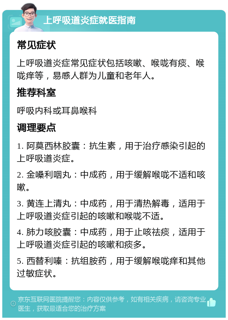 上呼吸道炎症就医指南 常见症状 上呼吸道炎症常见症状包括咳嗽、喉咙有痰、喉咙痒等，易感人群为儿童和老年人。 推荐科室 呼吸内科或耳鼻喉科 调理要点 1. 阿莫西林胶囊：抗生素，用于治疗感染引起的上呼吸道炎症。 2. 金嗓利咽丸：中成药，用于缓解喉咙不适和咳嗽。 3. 黄连上清丸：中成药，用于清热解毒，适用于上呼吸道炎症引起的咳嗽和喉咙不适。 4. 肺力咳胶囊：中成药，用于止咳祛痰，适用于上呼吸道炎症引起的咳嗽和痰多。 5. 西替利嗪：抗组胺药，用于缓解喉咙痒和其他过敏症状。