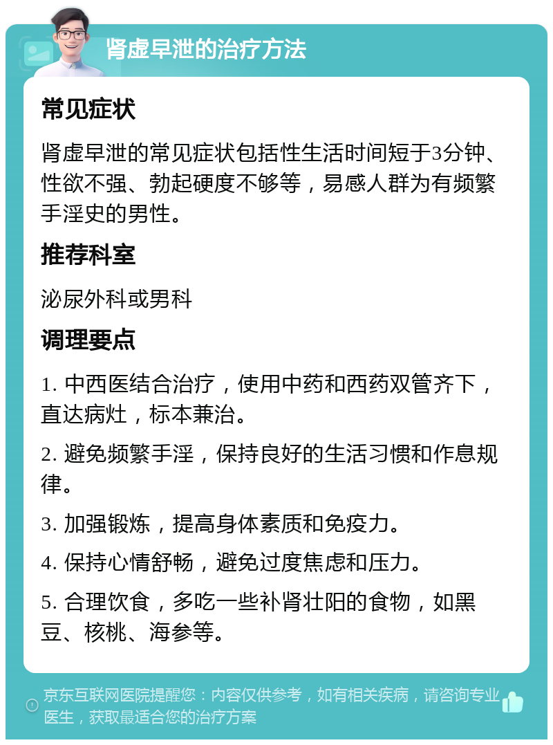 肾虚早泄的治疗方法 常见症状 肾虚早泄的常见症状包括性生活时间短于3分钟、性欲不强、勃起硬度不够等，易感人群为有频繁手淫史的男性。 推荐科室 泌尿外科或男科 调理要点 1. 中西医结合治疗，使用中药和西药双管齐下，直达病灶，标本兼治。 2. 避免频繁手淫，保持良好的生活习惯和作息规律。 3. 加强锻炼，提高身体素质和免疫力。 4. 保持心情舒畅，避免过度焦虑和压力。 5. 合理饮食，多吃一些补肾壮阳的食物，如黑豆、核桃、海参等。