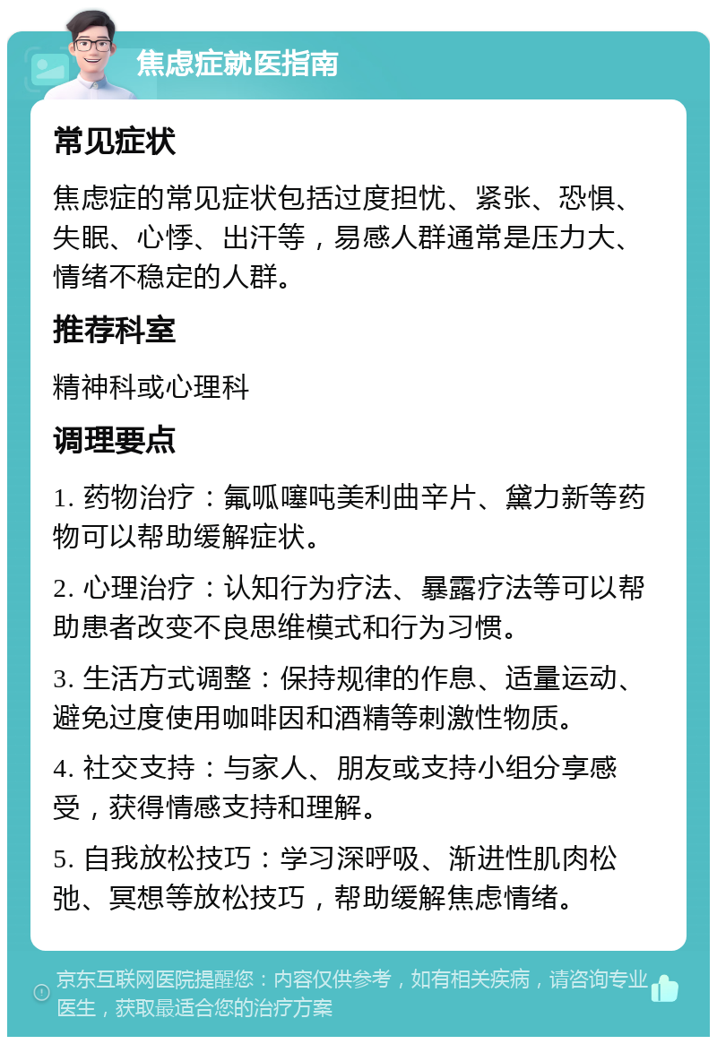 焦虑症就医指南 常见症状 焦虑症的常见症状包括过度担忧、紧张、恐惧、失眠、心悸、出汗等，易感人群通常是压力大、情绪不稳定的人群。 推荐科室 精神科或心理科 调理要点 1. 药物治疗：氟呱噻吨美利曲辛片、黛力新等药物可以帮助缓解症状。 2. 心理治疗：认知行为疗法、暴露疗法等可以帮助患者改变不良思维模式和行为习惯。 3. 生活方式调整：保持规律的作息、适量运动、避免过度使用咖啡因和酒精等刺激性物质。 4. 社交支持：与家人、朋友或支持小组分享感受，获得情感支持和理解。 5. 自我放松技巧：学习深呼吸、渐进性肌肉松弛、冥想等放松技巧，帮助缓解焦虑情绪。