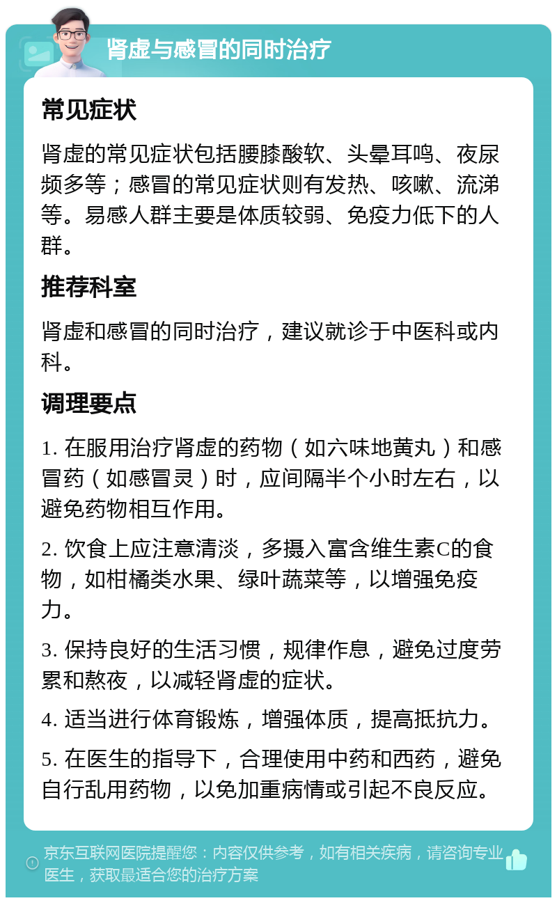 肾虚与感冒的同时治疗 常见症状 肾虚的常见症状包括腰膝酸软、头晕耳鸣、夜尿频多等；感冒的常见症状则有发热、咳嗽、流涕等。易感人群主要是体质较弱、免疫力低下的人群。 推荐科室 肾虚和感冒的同时治疗，建议就诊于中医科或内科。 调理要点 1. 在服用治疗肾虚的药物（如六味地黄丸）和感冒药（如感冒灵）时，应间隔半个小时左右，以避免药物相互作用。 2. 饮食上应注意清淡，多摄入富含维生素C的食物，如柑橘类水果、绿叶蔬菜等，以增强免疫力。 3. 保持良好的生活习惯，规律作息，避免过度劳累和熬夜，以减轻肾虚的症状。 4. 适当进行体育锻炼，增强体质，提高抵抗力。 5. 在医生的指导下，合理使用中药和西药，避免自行乱用药物，以免加重病情或引起不良反应。