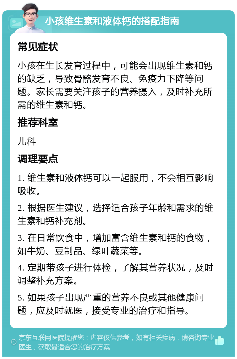 小孩维生素和液体钙的搭配指南 常见症状 小孩在生长发育过程中，可能会出现维生素和钙的缺乏，导致骨骼发育不良、免疫力下降等问题。家长需要关注孩子的营养摄入，及时补充所需的维生素和钙。 推荐科室 儿科 调理要点 1. 维生素和液体钙可以一起服用，不会相互影响吸收。 2. 根据医生建议，选择适合孩子年龄和需求的维生素和钙补充剂。 3. 在日常饮食中，增加富含维生素和钙的食物，如牛奶、豆制品、绿叶蔬菜等。 4. 定期带孩子进行体检，了解其营养状况，及时调整补充方案。 5. 如果孩子出现严重的营养不良或其他健康问题，应及时就医，接受专业的治疗和指导。