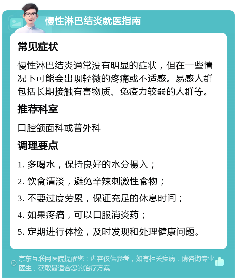 慢性淋巴结炎就医指南 常见症状 慢性淋巴结炎通常没有明显的症状，但在一些情况下可能会出现轻微的疼痛或不适感。易感人群包括长期接触有害物质、免疫力较弱的人群等。 推荐科室 口腔颌面科或普外科 调理要点 1. 多喝水，保持良好的水分摄入； 2. 饮食清淡，避免辛辣刺激性食物； 3. 不要过度劳累，保证充足的休息时间； 4. 如果疼痛，可以口服消炎药； 5. 定期进行体检，及时发现和处理健康问题。